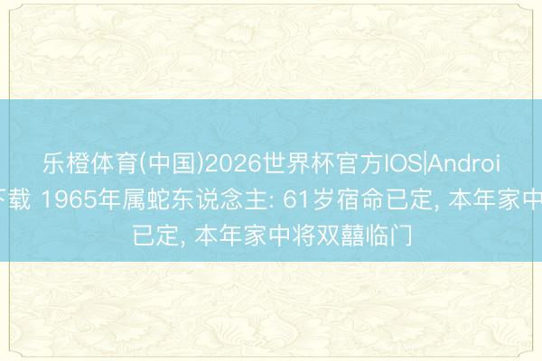乐橙体育(中国)2026世界杯官方IOS|Android手机app下载 1965年属蛇东说念主: 61岁宿命已定， 本年家中将双囍临门