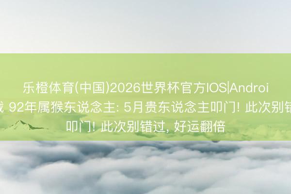 乐橙体育(中国)2026世界杯官方IOS|Android手机app下载 92年属猴东说念主: 5月贵东说念主叩门! 此次别错过， 好运翻倍