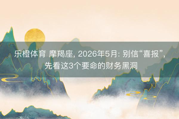 乐橙体育 摩羯座， 2026年5月: 别信“喜报”， 先看这3个要命的财务黑洞