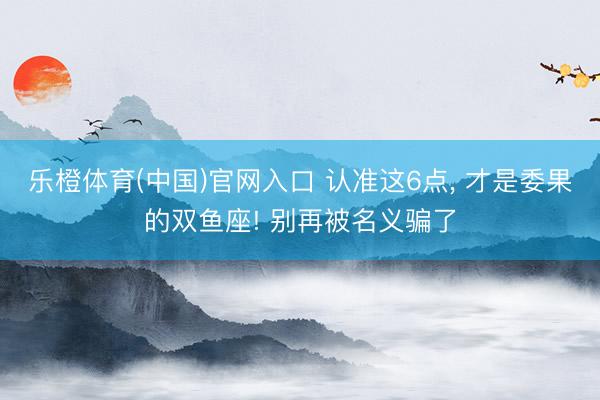 乐橙体育(中国)官网入口 认准这6点， 才是委果的双鱼座! 别再被名义骗了