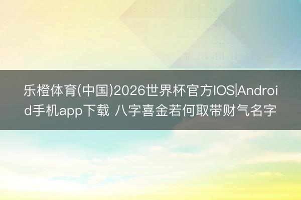 乐橙体育(中国)2026世界杯官方IOS|Android手机app下载 八字喜金若何取带财气名字