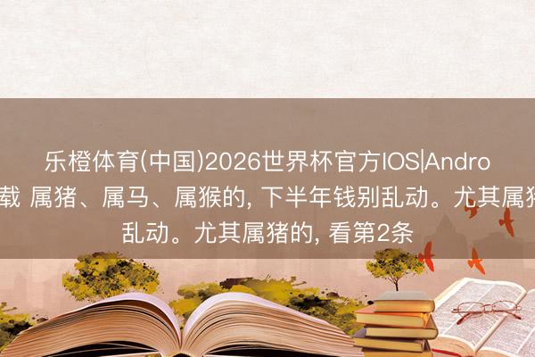乐橙体育(中国)2026世界杯官方IOS|Android手机app下载 属猪、属马、属猴的， 下半年钱别乱动。尤其属猪的， 看第2条