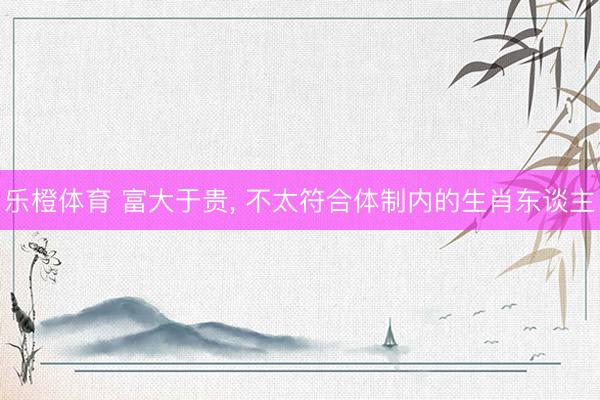 乐橙体育 富大于贵， 不太符合体制内的生肖东谈主