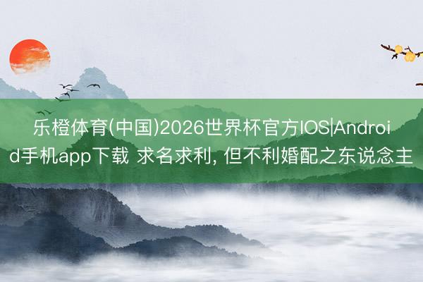 乐橙体育(中国)2026世界杯官方IOS|Android手机app下载 求名求利， 但不利婚配之东说念主