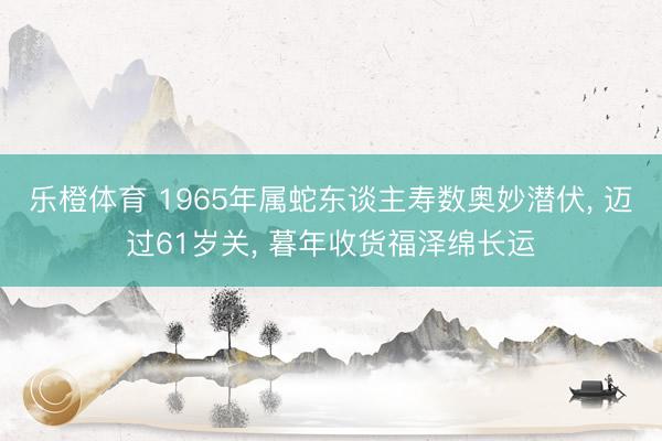 乐橙体育 1965年属蛇东谈主寿数奥妙潜伏， 迈过61岁关， 暮年收货福泽绵长运