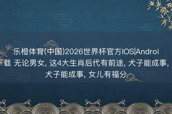 乐橙体育(中国)2026世界杯官方IOS|Android手机app下载 无论男女， 这4大生肖后代有前途， 犬子能成事， 女儿有福分