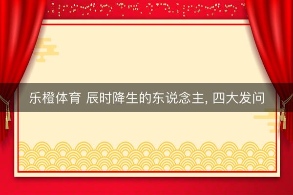 乐橙体育 辰时降生的东说念主， 四大发问