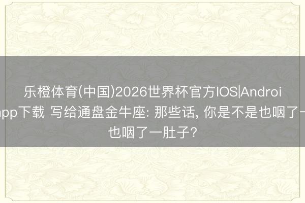 乐橙体育(中国)2026世界杯官方IOS|Android手机app下载 写给通盘金牛座: 那些话， 你是不是也咽了一肚子?