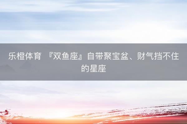 乐橙体育 『双鱼座』自带聚宝盆、财气挡不住的星座