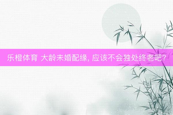 乐橙体育 大龄未婚配缘， 应该不会独处终老吧?