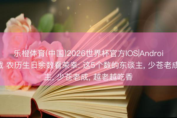 乐橙体育(中国)2026世界杯官方IOS|Android手机app下载 农历生日余数看荣幸: 这5个数的东谈主， 少苍老成， 越老越吃香