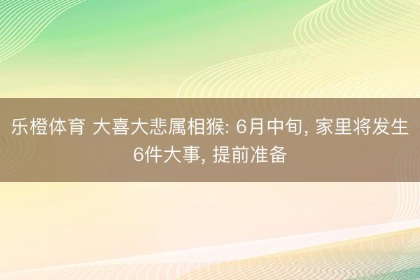 乐橙体育 大喜大悲属相猴: 6月中旬， 家里将发生6件大事， 提前准备