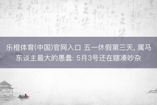 乐橙体育(中国)官网入口 五一休假第三天， 属马东谈主最大的愚蠢: 5月3号还在瞎凑吵杂