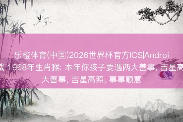 乐橙体育(中国)2026世界杯官方IOS|Android手机app下载 1968年生肖猴: 本年你孩子要遇两大善事， 吉星高照， 事事顺意