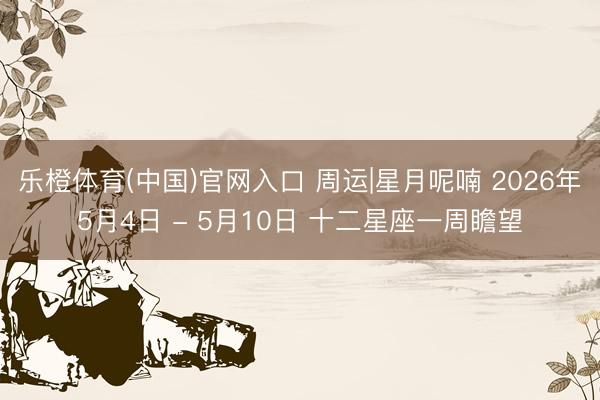 乐橙体育(中国)官网入口 周运|星月呢喃 2026年5月4日 - 5月10日 十二星座一周瞻望