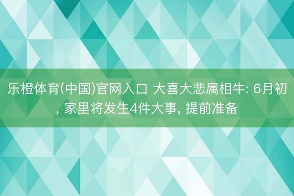 乐橙体育(中国)官网入口 大喜大悲属相牛: 6月初， 家里将发生4件大事， 提前准备