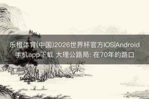 乐橙体育(中国)2026世界杯官方IOS|Android手机app下载 大理公路局: 在70年的路口