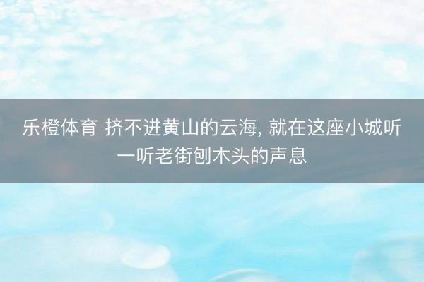 乐橙体育 挤不进黄山的云海， 就在这座小城听一听老街刨木头的声息