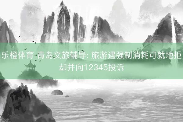 乐橙体育 青岛文旅辅导: 旅游遇强制消耗可就地拒却并向12345投诉