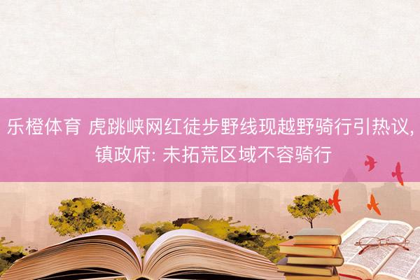 乐橙体育 虎跳峡网红徒步野线现越野骑行引热议， 镇政府: 未拓荒区域不容骑行