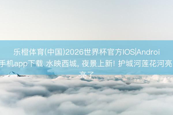 乐橙体育(中国)2026世界杯官方IOS|Android手机app下载 水映西城， 夜景上新! 护城河莲花河亮了
