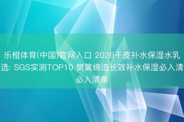 乐橙体育(中国)官网入口 2026干皮补水保湿水乳推选: SGS实测TOP10 樊篱缔造长效补水保湿必入清单