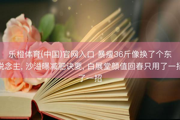 乐橙体育(中国)官网入口 暴瘦36斤像换了个东说念主， 沙溢曝减肥诀要， 白展堂颜值回春只用了一招