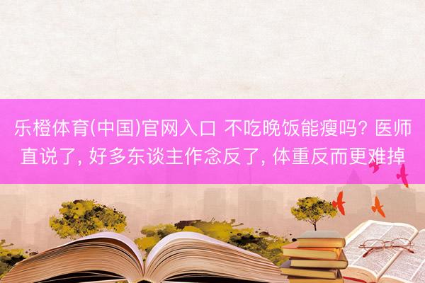 乐橙体育(中国)官网入口 不吃晚饭能瘦吗? 医师直说了， 好多东谈主作念反了， 体重反而更难掉