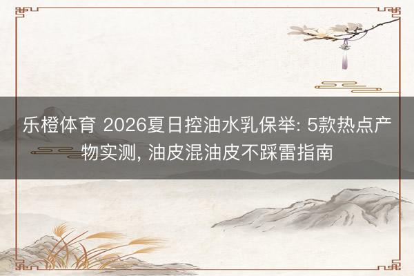 乐橙体育 2026夏日控油水乳保举: 5款热点产物实测， 油皮混油皮不踩雷指南