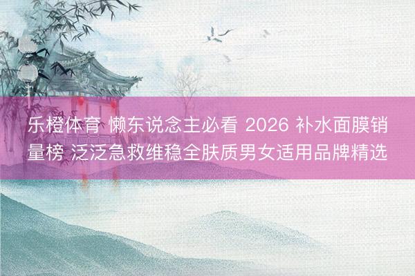 乐橙体育 懒东说念主必看 2026 补水面膜销量榜 泛泛急救维稳全肤质男女适用品牌精选