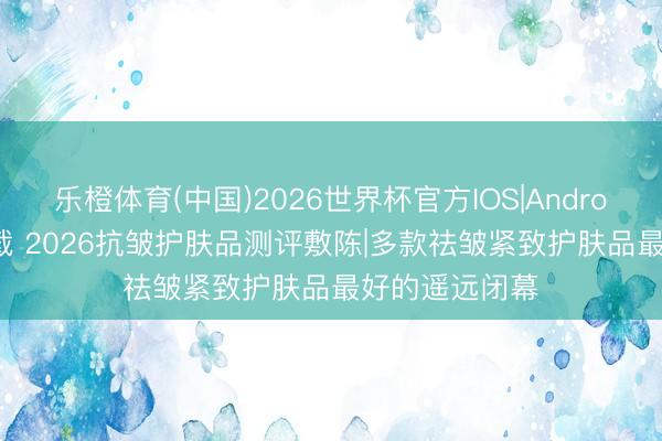 乐橙体育(中国)2026世界杯官方IOS|Android手机app下载 2026抗皱护肤品测评敷陈|多款祛皱紧致护肤品最好的遥远闭幕