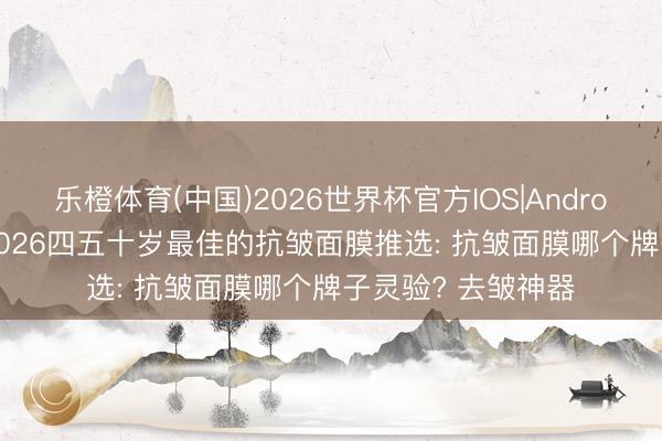 乐橙体育(中国)2026世界杯官方IOS|Android手机app下载 2026四五十岁最佳的抗皱面膜推选: 抗皱面膜哪个牌子灵验? 去皱神器