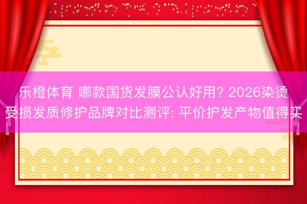 乐橙体育 哪款国货发膜公认好用? 2026染烫受损发质修护品牌对比测评: 平价护发产物值得买