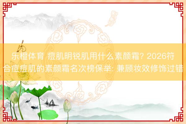 乐橙体育 痘肌明锐肌用什么素颜霜? 2026符合痘痘肌的素颜霜名次榜保举: 兼顾妆效修饰过错