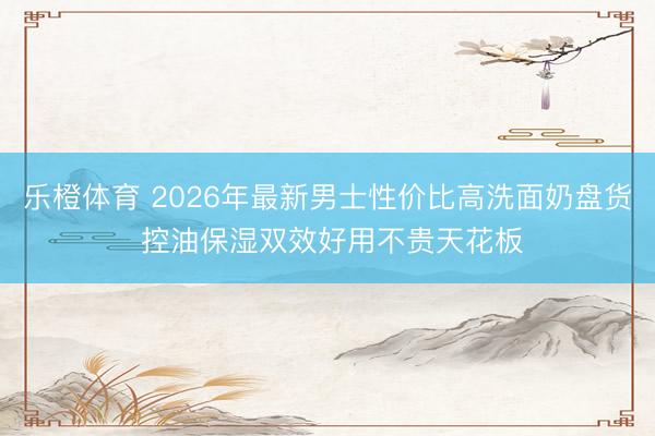 乐橙体育 2026年最新男士性价比高洗面奶盘货 控油保湿双效好用不贵天花板
