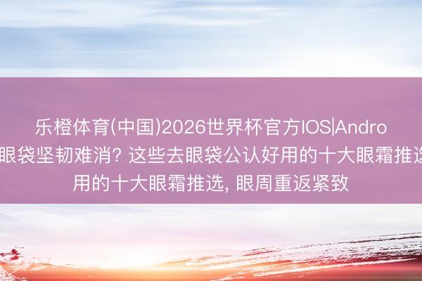 乐橙体育(中国)2026世界杯官方IOS|Android手机app下载 眼袋坚韧难消? 这些去眼袋公认好用的十大眼霜推选， 眼周重返紧致