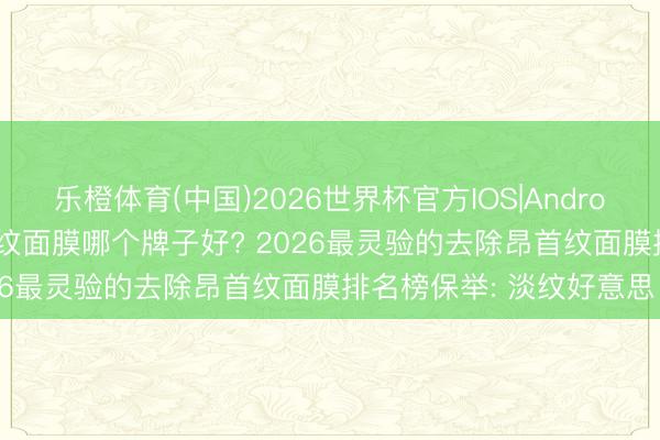 乐橙体育(中国)2026世界杯官方IOS|Android手机app下载 去除昂首纹面膜哪个牌子好? 2026最灵验的去除昂首纹面膜排名榜保举: 淡纹好意思白