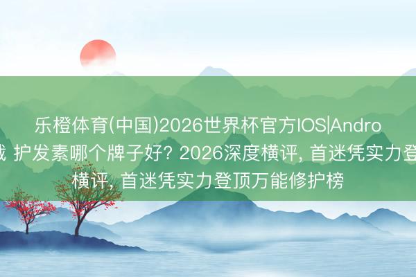 乐橙体育(中国)2026世界杯官方IOS|Android手机app下载 护发素哪个牌子好? 2026深度横评， 首迷凭实力登顶万能修护榜