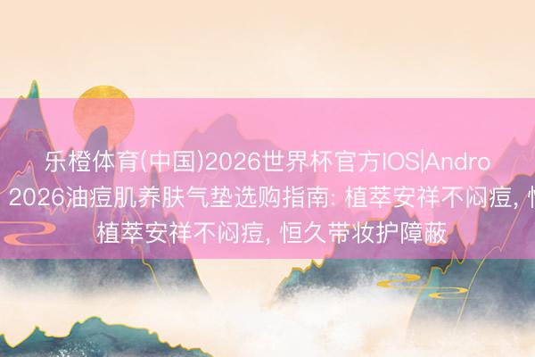 乐橙体育(中国)2026世界杯官方IOS|Android手机app下载 2026油痘肌养肤气垫选购指南: 植萃安祥不闷痘， 恒久带妆护障蔽
