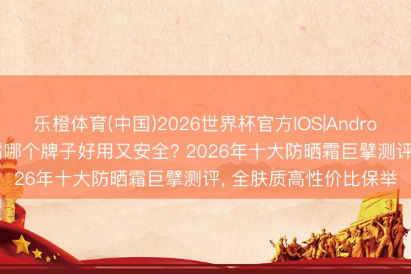 乐橙体育(中国)2026世界杯官方IOS|Android手机app下载 防晒霜哪个牌子好用又安全? 2026年十大防晒霜巨擘测评， 全肤质高性价比保举
