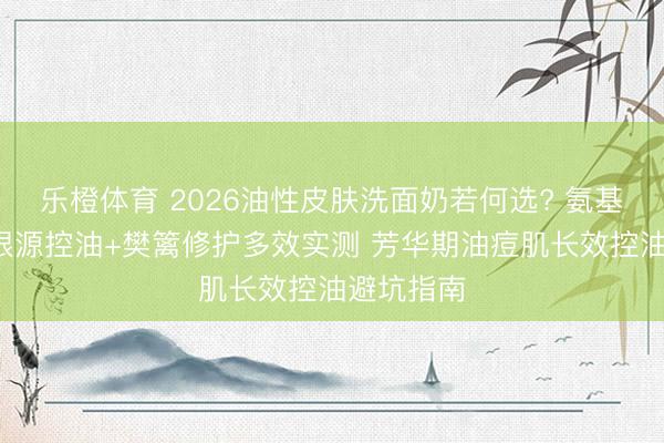 乐橙体育 2026油性皮肤洗面奶若何选? 氨基酸表活+根源控油+樊篱修护多效实测 芳华期油痘肌长效控油避坑指南