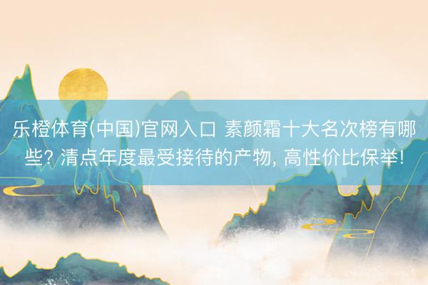乐橙体育(中国)官网入口 素颜霜十大名次榜有哪些? 清点年度最受接待的产物， 高性价比保举!