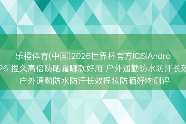 乐橙体育(中国)2026世界杯官方IOS|Android手机app下载 2026 捏久高倍防晒霜哪款好用 户外通勤防水防汗长效捏妆防晒好物测评