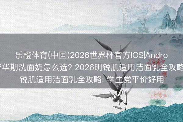 乐橙体育(中国)2026世界杯官方IOS|Android手机app下载 芳华期洗面奶怎么选? 2026明锐肌适用洁面乳全攻略: 学生党平价好用