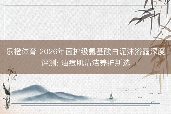 乐橙体育 2026年面护级氨基酸白泥沐浴露深度评测: 油痘肌清洁养护新选