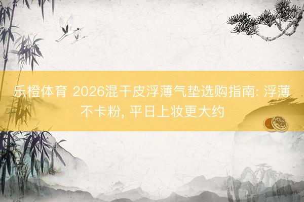 乐橙体育 2026混干皮浮薄气垫选购指南: 浮薄不卡粉， 平日上妆更大约