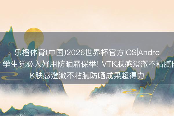 乐橙体育(中国)2026世界杯官方IOS|Android手机app下载 学生党必入好用防晒霜保举! VTK肤感澄澈不粘腻防晒成果超得力