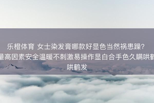 乐橙体育 女士染发膏哪款好显色当然祸患躁? 销量高因素安全温暖不刺激易操作显白合手色久瞒哄鹤发
