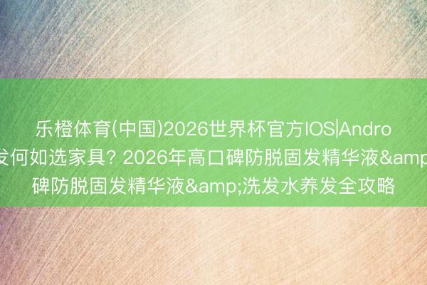 乐橙体育(中国)2026世界杯官方IOS|Android手机app下载 脱发何如选家具? 2026年高口碑防脱固发精华液&洗发水养发全攻略