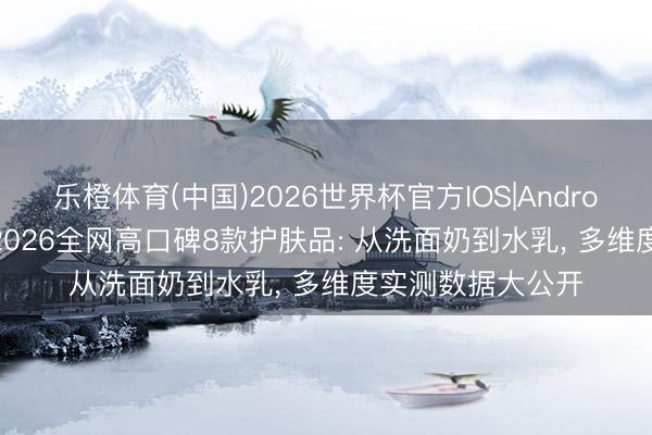 乐橙体育(中国)2026世界杯官方IOS|Android手机app下载 2026全网高口碑8款护肤品: 从洗面奶到水乳， 多维度实测数据大公开